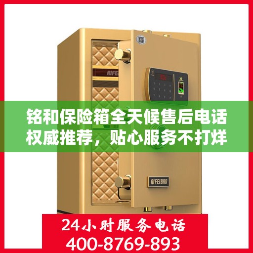 铭和保险箱全天候售后电话权威推荐，贴心服务不打烊