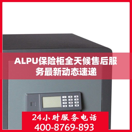 ALPU保险柜全天候售后服务最新动态速递