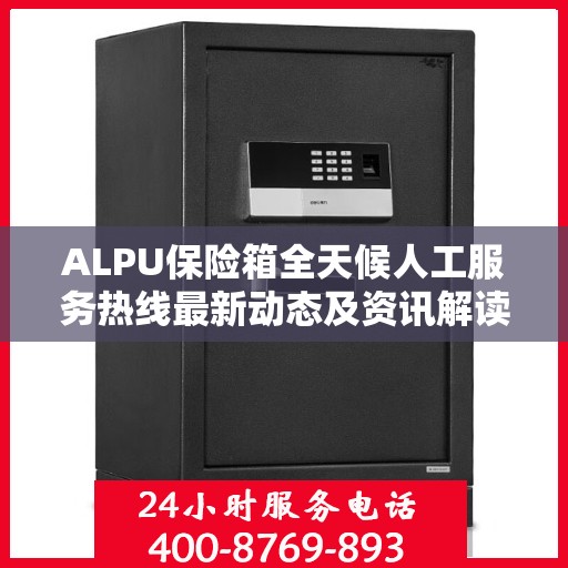 ALPU保险箱全天候人工服务热线最新动态及资讯解读