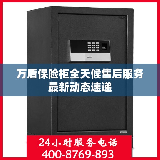 万盾保险柜全天候售后服务最新动态速递