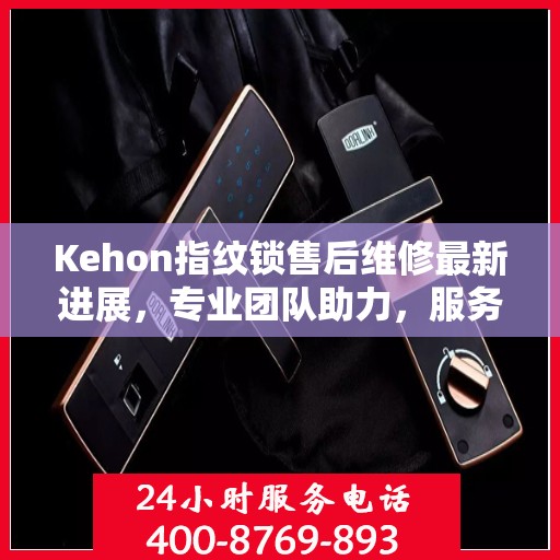 Kehon指纹锁售后维修最新进展，专业团队助力，服务升级更新动态