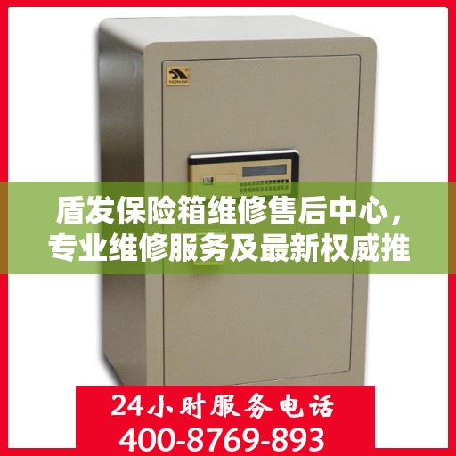 盾发保险箱维修售后中心，专业维修服务及最新权威推荐指南