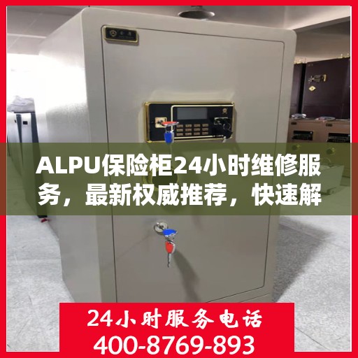 ALPU保险柜24小时维修服务，最新权威推荐，快速解决您的安全锁事！
