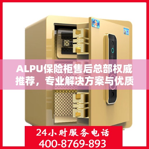 ALPU保险柜售后总部权威推荐，专业解决方案与优质服务一览