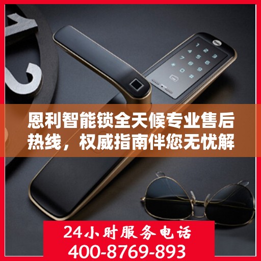 恩利智能锁全天候专业售后热线，权威指南伴您无忧解锁问题！