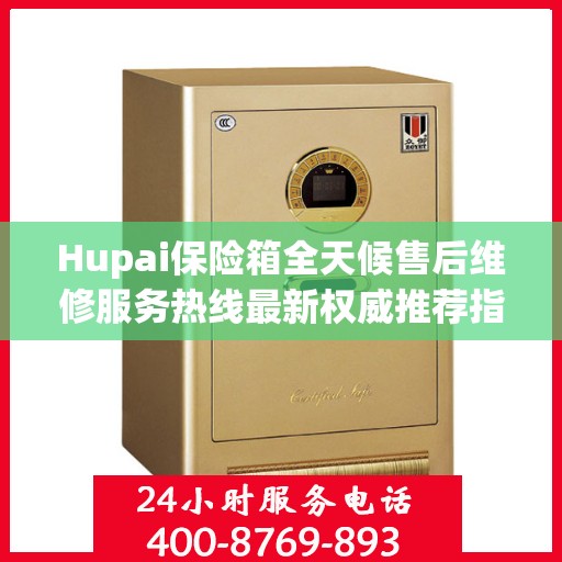 Hupai保险箱全天候售后维修服务热线最新权威推荐指南