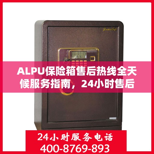 ALPU保险箱售后热线全天候服务指南，24小时售后电话一文全解