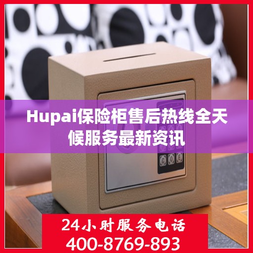 Hupai保险柜售后热线全天候服务最新资讯