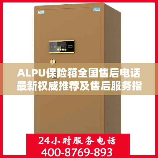 ALPU保险箱全国售后电话最新权威推荐及售后服务指南