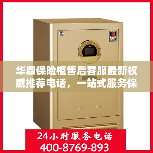 华鼎保险柜售后客服最新权威推荐电话，一站式服务保障，让您无忧！