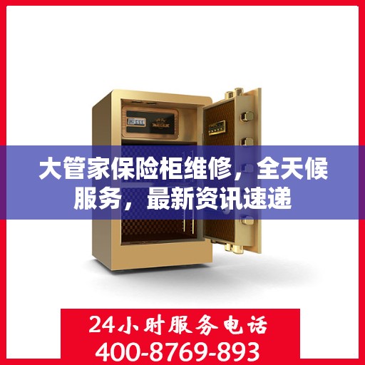 大管家保险柜维修，全天候服务，最新资讯速递