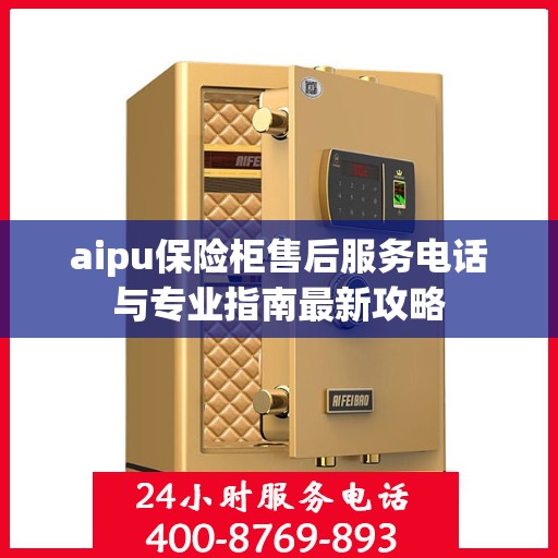 aipu保险柜售后服务电话与专业指南最新攻略