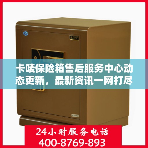 卡唛保险箱售后服务中心动态更新，最新资讯一网打尽