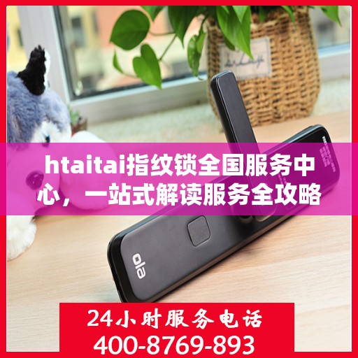 htaitai指纹锁全国服务中心，一站式解读服务全攻略