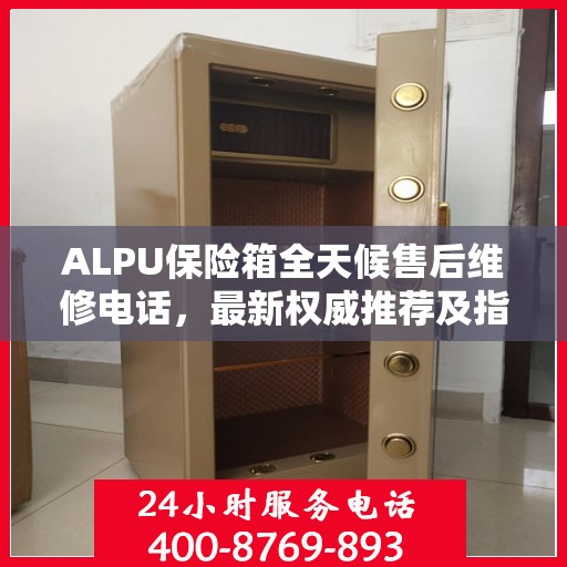ALPU保险箱全天候售后维修电话，最新权威推荐及指南