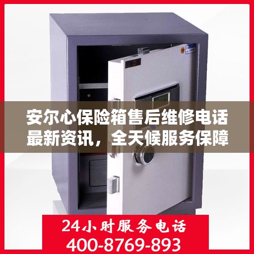 安尔心保险箱售后维修电话最新资讯，全天候服务保障，24小时售后无忧