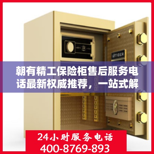 朝有精工保险柜售后服务电话最新权威推荐，一站式解决方案与快速响应服务热线揭秘