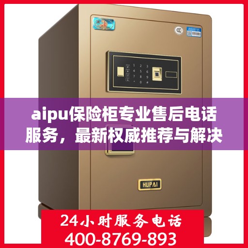 aipu保险柜专业售后电话服务，最新权威推荐与解决方案