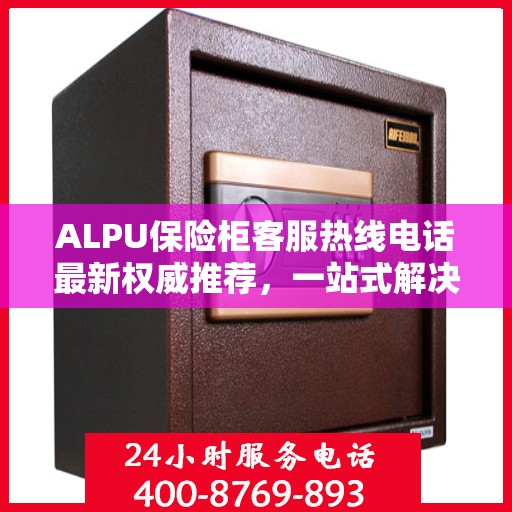 ALPU保险柜客服热线电话最新权威推荐，一站式解决您的疑问与需求