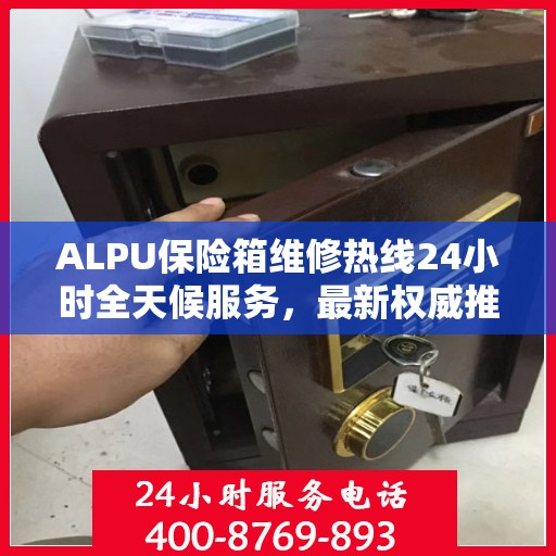 ALPU保险箱维修热线24小时全天候服务，最新权威推荐及联系方式