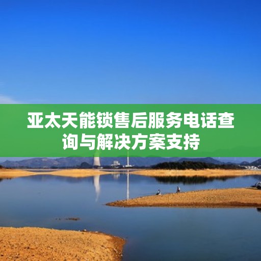 亚太天能锁售后服务电话查询与解决方案支持