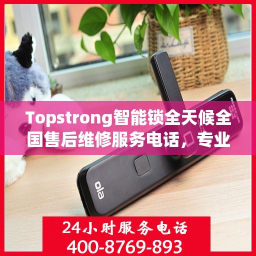 Topstrong智能锁全天候全国售后维修服务电话，专业联保售后无忧
