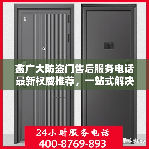 鑫广大防盗门售后服务电话最新权威推荐，一站式解决方案的贴心通道
