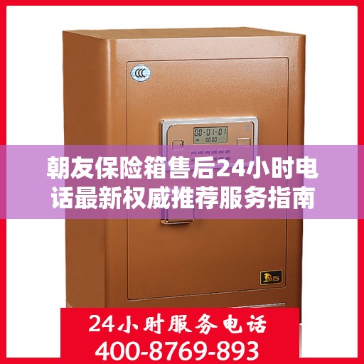 朝友保险箱售后24小时电话最新权威推荐服务指南