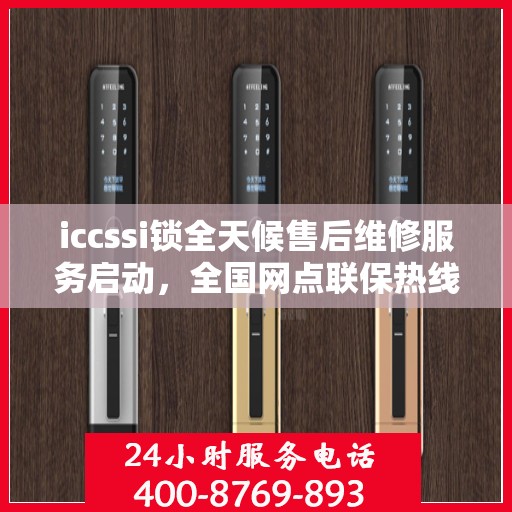 iccssi锁全天候售后维修服务启动，全国网点联保热线400服务指南